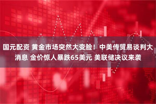 国元配资 黄金市场突然大变脸！中美传贸易谈判大消息 金价惊人暴跌65美元 美联储决议来袭