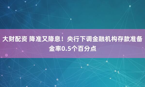 大财配资 降准又降息！央行下调金融机构存款准备金率0.5个百分点