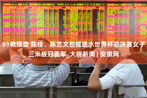 91微操盘 陈佳、陈艺文包揽跳水世界杯总决赛女子三米板冠亚军_大皖新闻 | 安徽网