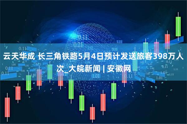 云天华成 长三角铁路5月4日预计发送旅客398万人次_大皖新闻 | 安徽网
