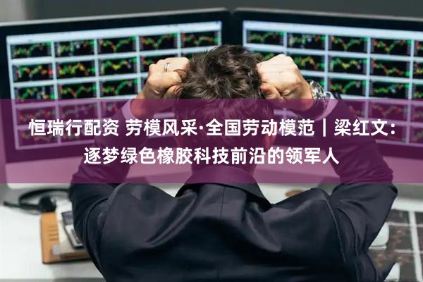 恒瑞行配资 劳模风采·全国劳动模范｜梁红文：逐梦绿色橡胶科技前沿的领军人