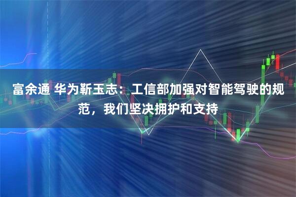 富余通 华为靳玉志：工信部加强对智能驾驶的规范，我们坚决拥护和支持