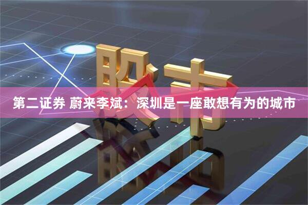 第二证券 蔚来李斌：深圳是一座敢想有为的城市