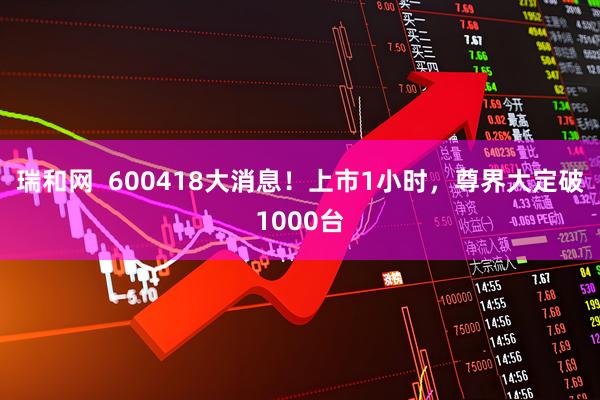 瑞和网  600418大消息！上市1小时，尊界大定破1000台