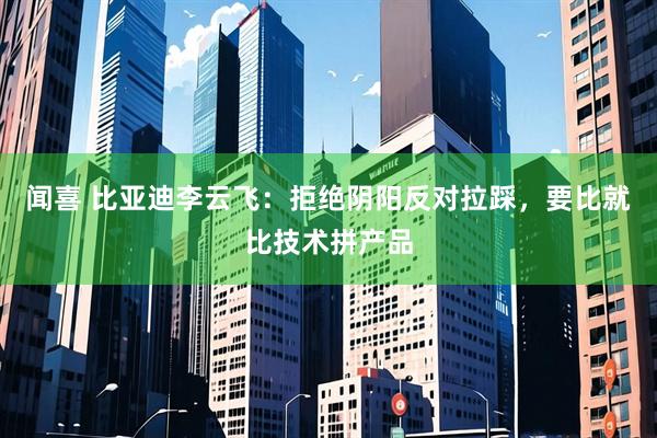 闻喜 比亚迪李云飞：拒绝阴阳反对拉踩，要比就比技术拼产品