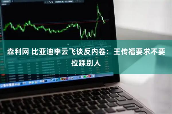 森利网 比亚迪李云飞谈反内卷：王传福要求不要拉踩别人