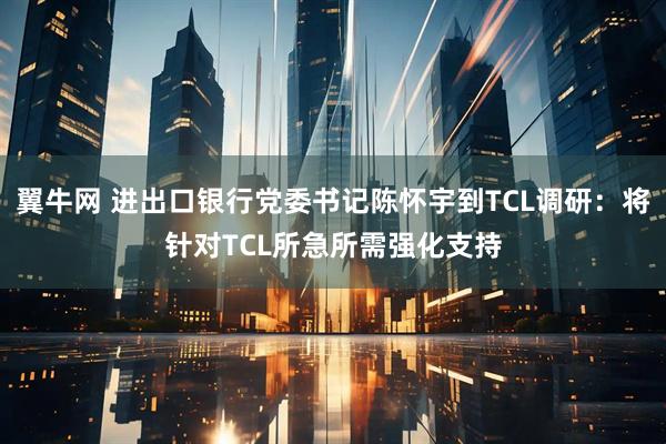翼牛网 进出口银行党委书记陈怀宇到TCL调研：将针对TCL所急所需强化支持