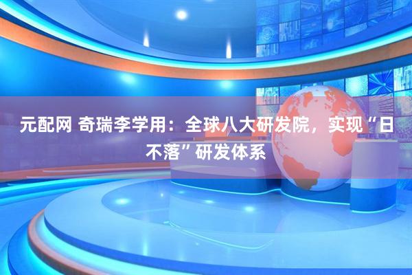 元配网 奇瑞李学用：全球八大研发院，实现“日不落”研发体系