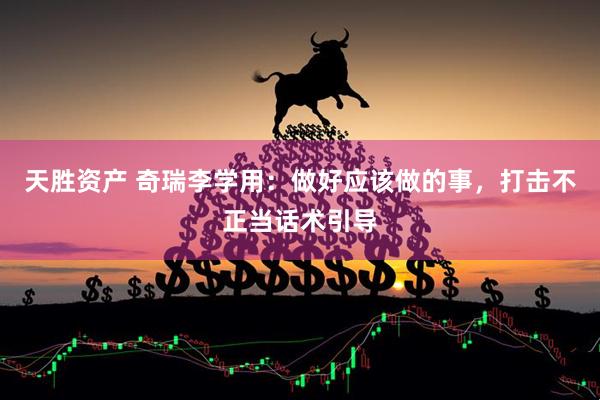 天胜资产 奇瑞李学用：做好应该做的事，打击不正当话术引导