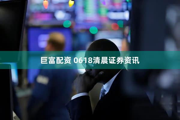 巨富配资 0618清晨证券资讯