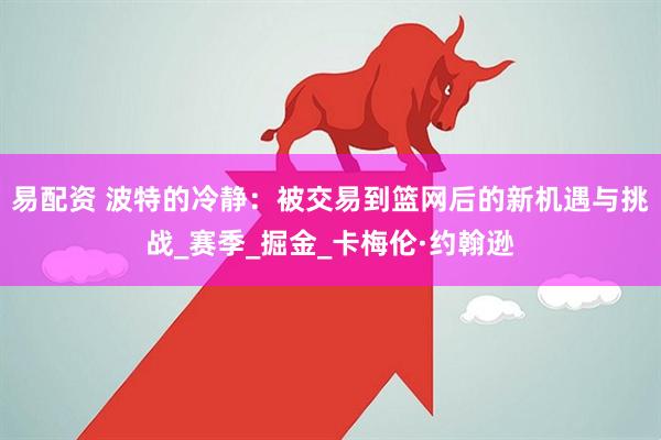 易配资 波特的冷静：被交易到篮网后的新机遇与挑战_赛季_掘金_卡梅伦·约翰逊