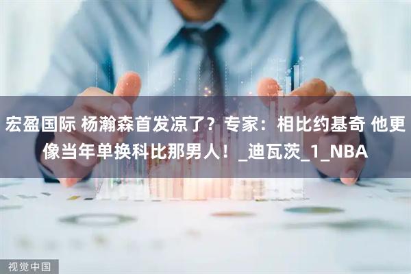 宏盈国际 杨瀚森首发凉了？专家：相比约基奇 他更像当年单换科比那男人！_迪瓦茨_1_NBA