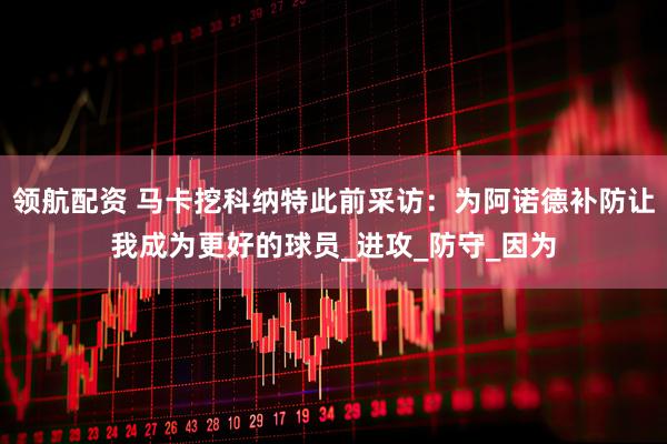 领航配资 马卡挖科纳特此前采访：为阿诺德补防让我成为更好的球员_进攻_防守_因为