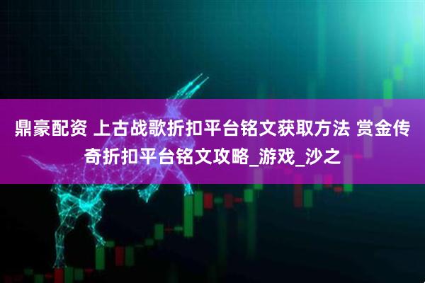 鼎豪配资 上古战歌折扣平台铭文获取方法 赏金传奇折扣平台铭文攻略_游戏_沙之