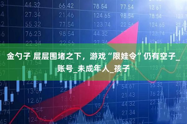 金勺子 层层围堵之下，游戏“限娃令”仍有空子_账号_未成年人_孩子