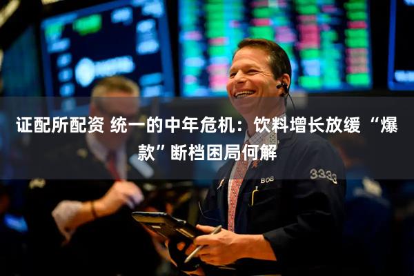 证配所配资 统一的中年危机：饮料增长放缓 “爆款”断档困局何解