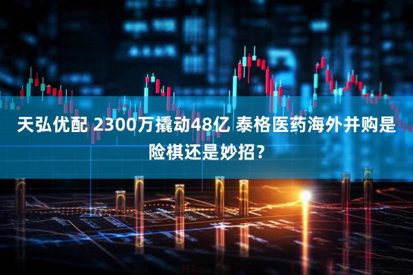 天弘优配 2300万撬动48亿 泰格医药海外并购是险棋还是妙招？