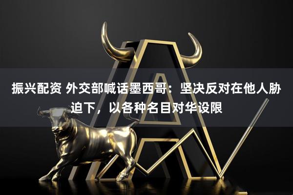 振兴配资 外交部喊话墨西哥：坚决反对在他人胁迫下，以各种名目对华设限