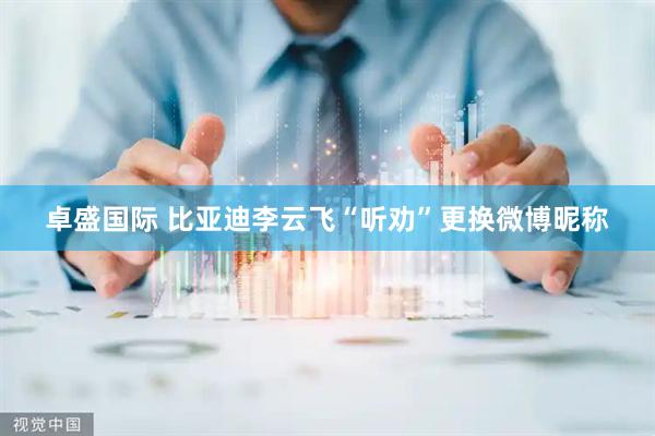 卓盛国际 比亚迪李云飞“听劝”更换微博昵称