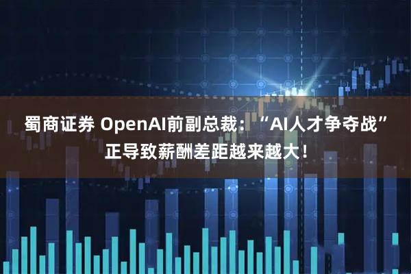 蜀商证券 OpenAI前副总裁：“AI人才争夺战”正导致薪酬差距越来越大！