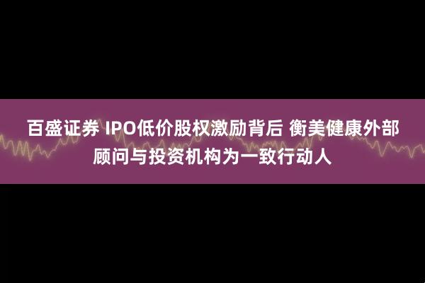 百盛证券 IPO低价股权激励背后 衡美健康外部顾问与投资机构为一致行动人