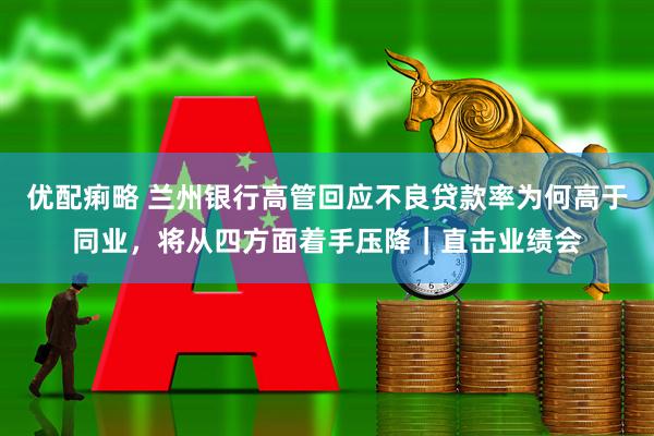 优配痢略 兰州银行高管回应不良贷款率为何高于同业，将从四方面着手压降｜直击业绩会