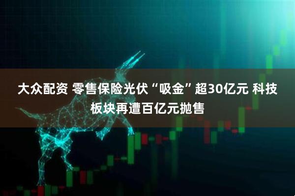 大众配资 零售保险光伏“吸金”超30亿元 科技板块再遭百亿元抛售