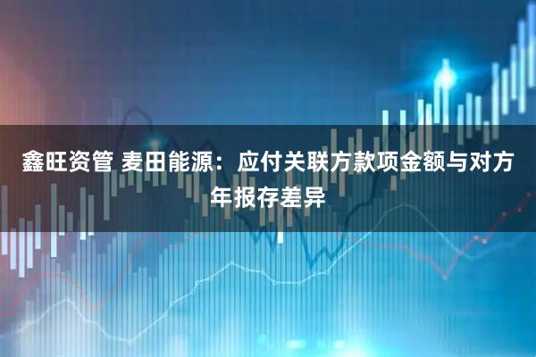 鑫旺资管 麦田能源：应付关联方款项金额与对方年报存差异