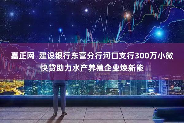 嘉正网  建设银行东营分行河口支行300万小微快贷助力水产养殖企业焕新能