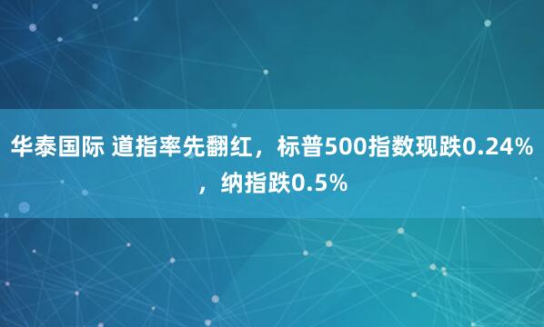 华泰国际 道指率先翻红，标普500指数现跌0.24%，纳指跌0.5%