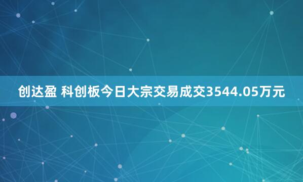 创达盈 科创板今日大宗交易成交3544.05万元