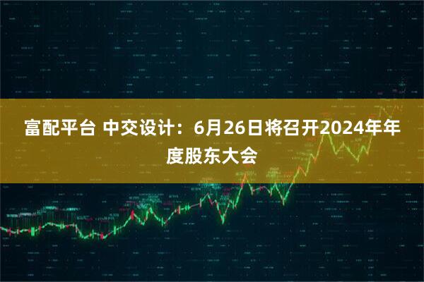 富配平台 中交设计：6月26日将召开2024年年度股东大会