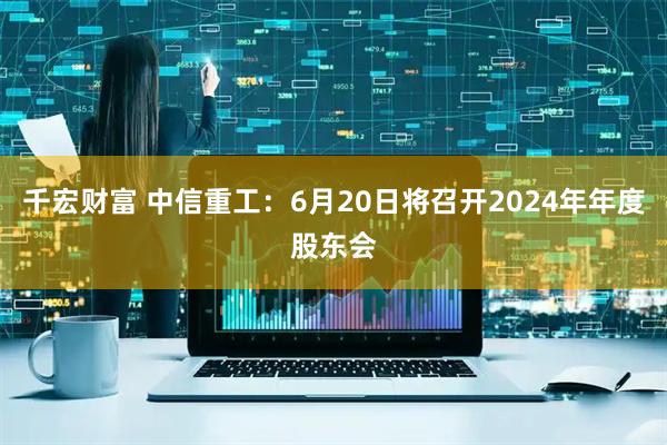 千宏财富 中信重工：6月20日将召开2024年年度股东会