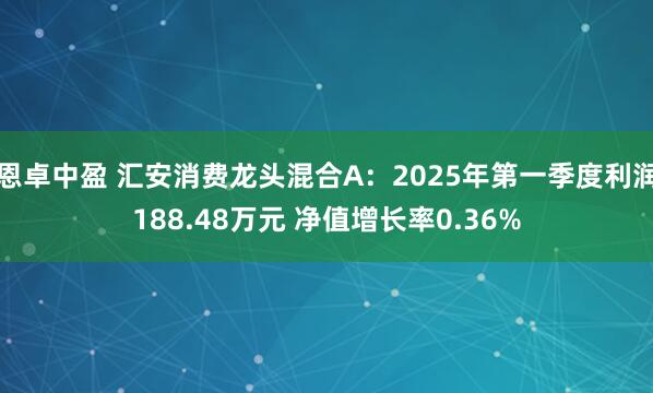 恩卓中盈 汇安消费龙头混合A：2025年第一季度利润188.48万元 净值增长率0.36%