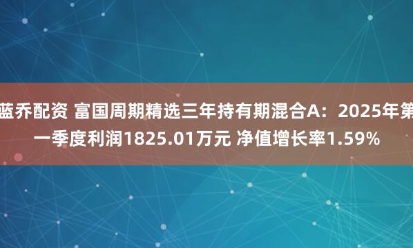蓝乔配资 富国周期精选三年持有期混合A：2025年第一季度利润1825.01万元 净值增长率1.59%