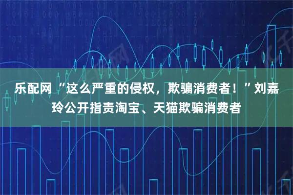 乐配网 “这么严重的侵权，欺骗消费者！”刘嘉玲公开指责淘宝、天猫欺骗消费者