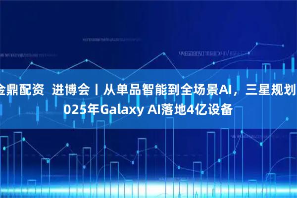 金鼎配资  进博会丨从单品智能到全场景AI，三星规划2025年Galaxy AI落地4亿设备
