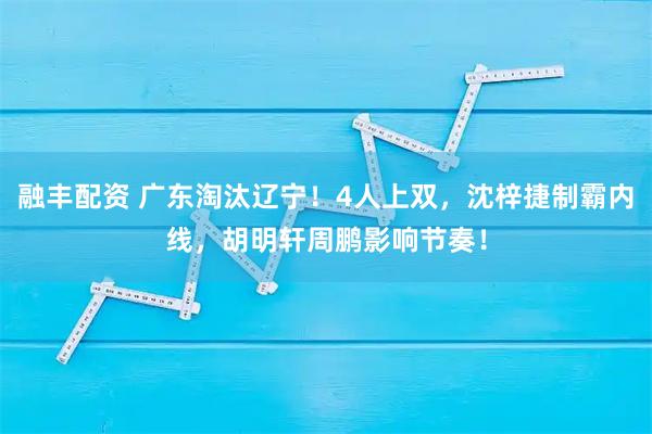 融丰配资 广东淘汰辽宁！4人上双，沈梓捷制霸内线，胡明轩周鹏影响节奏！