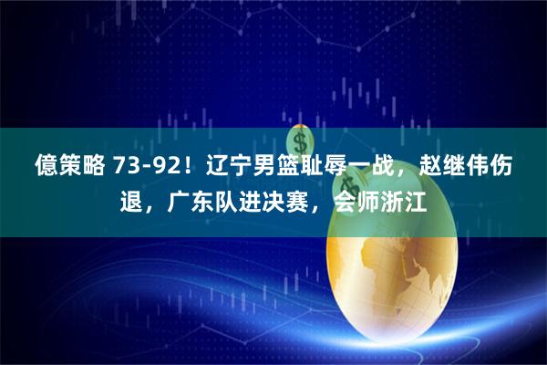 億策略 73-92！辽宁男篮耻辱一战，赵继伟伤退，广东队进决赛，会师浙江