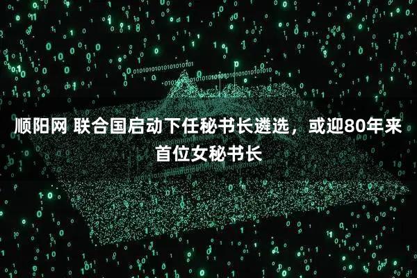 顺阳网 联合国启动下任秘书长遴选，或迎80年来首位女秘书长