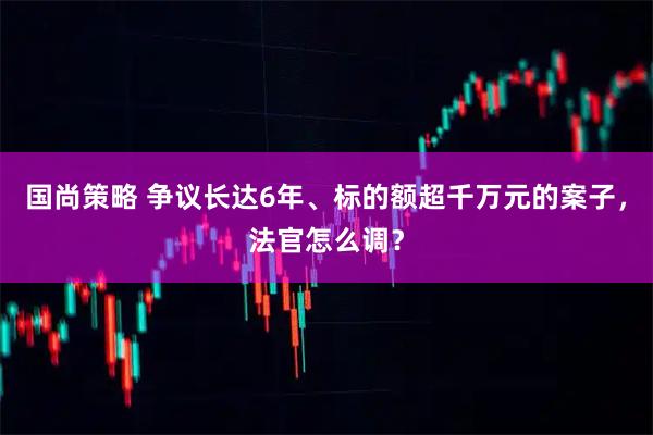 国尚策略 争议长达6年、标的额超千万元的案子，法官怎么调？