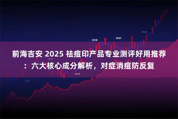 前海吉安 2025 祛痘印产品专业测评好用推荐：六大核心成分解析，对症消痘防反复