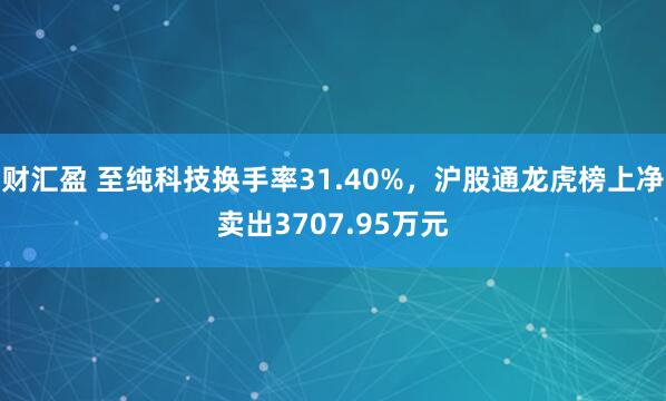 财汇盈 至纯科技换手率31.40%，沪股通龙虎榜上净卖出3707.95万元