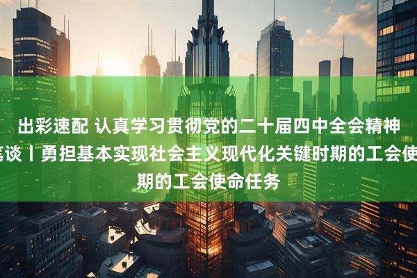 出彩速配 认真学习贯彻党的二十届四中全会精神·高端笔谈丨勇担基本实现社会主义现代化关键时期的工会使命任务