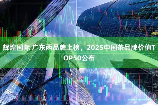 辉煌国际 广东两品牌上榜，2025中国茶品牌价值TOP50公布