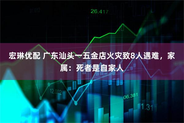 宏琳优配 广东汕头一五金店火灾致8人遇难,家属:死者是自家人