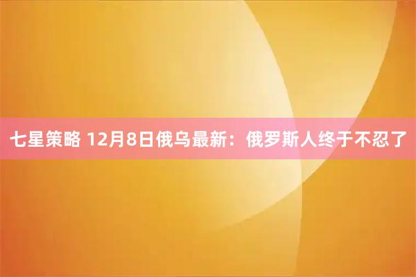 七星策略 12月8日俄乌最新:俄罗斯人终于不忍了