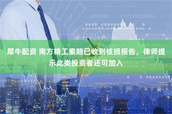犀牛配资 南方精工索赔已收到核损报告,律师提示此类投资者还可加入