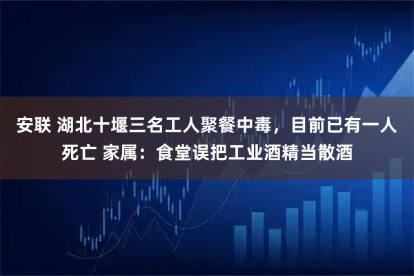 安联 湖北十堰三名工人聚餐中毒,目前已有一人死亡 家属:食堂误把工业酒精当散酒