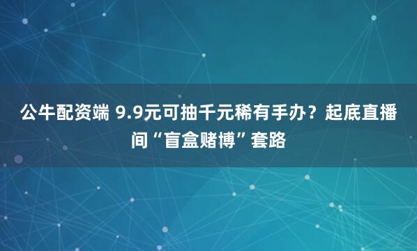 公牛配资端 9.9元可抽千元稀有手办?起底直播间“盲盒赌博”套路